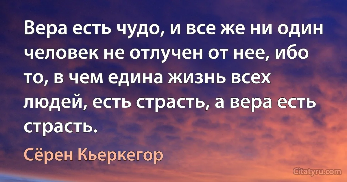 Вера есть чудо, и все же ни один человек не отлучен от нее, ибо то, в чем едина жизнь всех людей, есть страсть, а вера есть страсть. (Сёрен Кьеркегор)