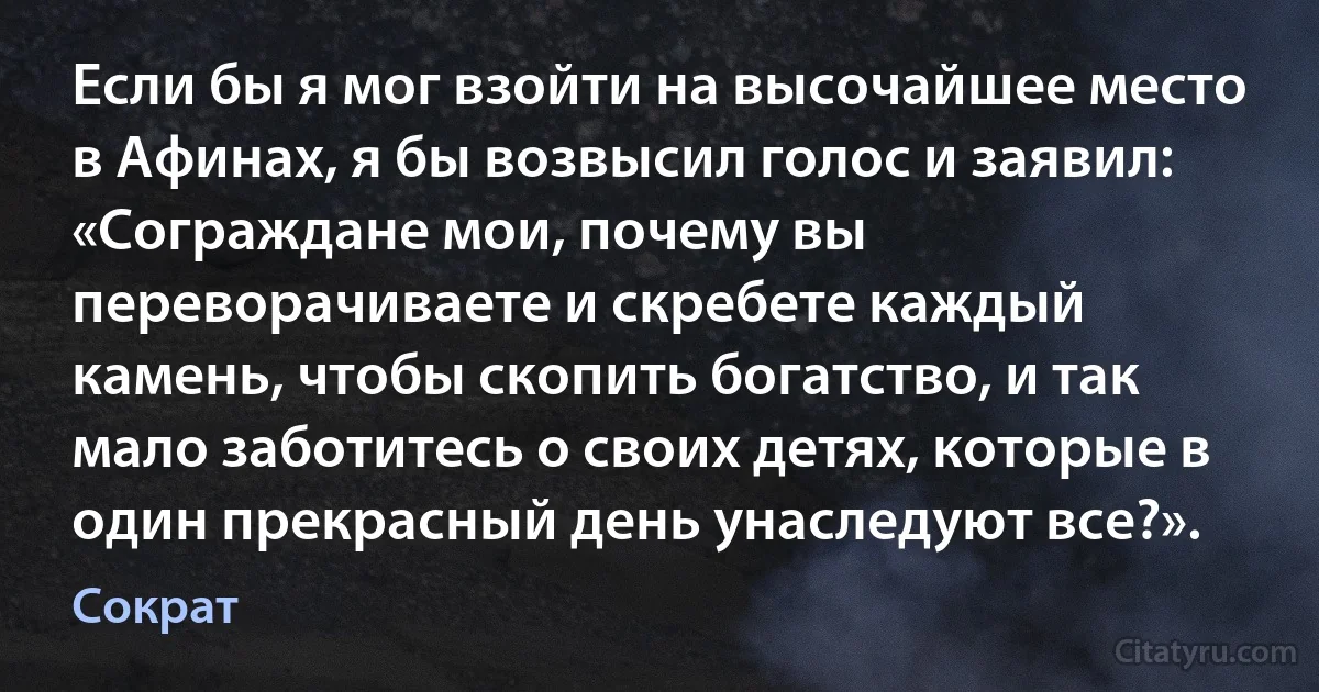 Если бы я мог взойти на высочайшее место в Афинах, я бы возвысил голос и заявил: «Сограждане мои, почему вы переворачиваете и скребете каждый камень, чтобы скопить богатство, и так мало заботитесь о своих детях, которые в один прекрасный день унаследуют все?». (Сократ)