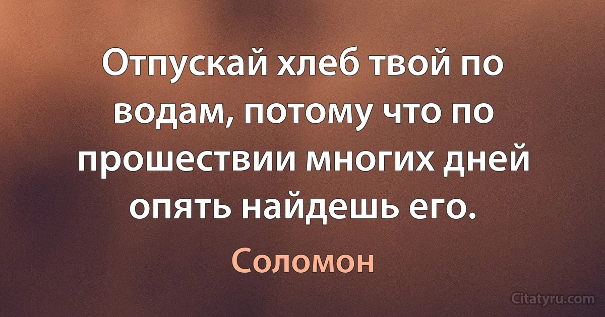 Отпускай хлеб твой по водам, потому что по прошествии многих дней опять найдешь его. (Соломон)