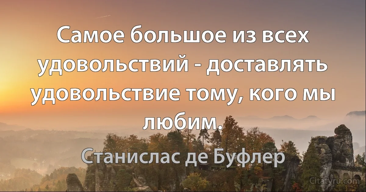 Самое большое из всех удовольствий - доставлять удовольствие тому, кого мы любим. (Станислас де Буфлер)