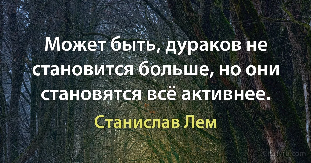 Может быть, дураков не становится больше, но они становятся всё активнее. (Станислав Лем)