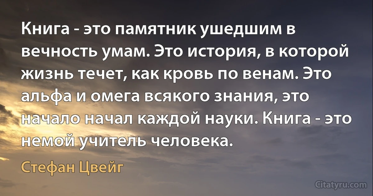 Книга - это памятник ушедшим в вечность умам. Это история, в которой жизнь течет, как кровь по венам. Это альфа и омега всякого знания, это начало начал каждой науки. Книга - это немой учитель человека. (Стефан Цвейг)