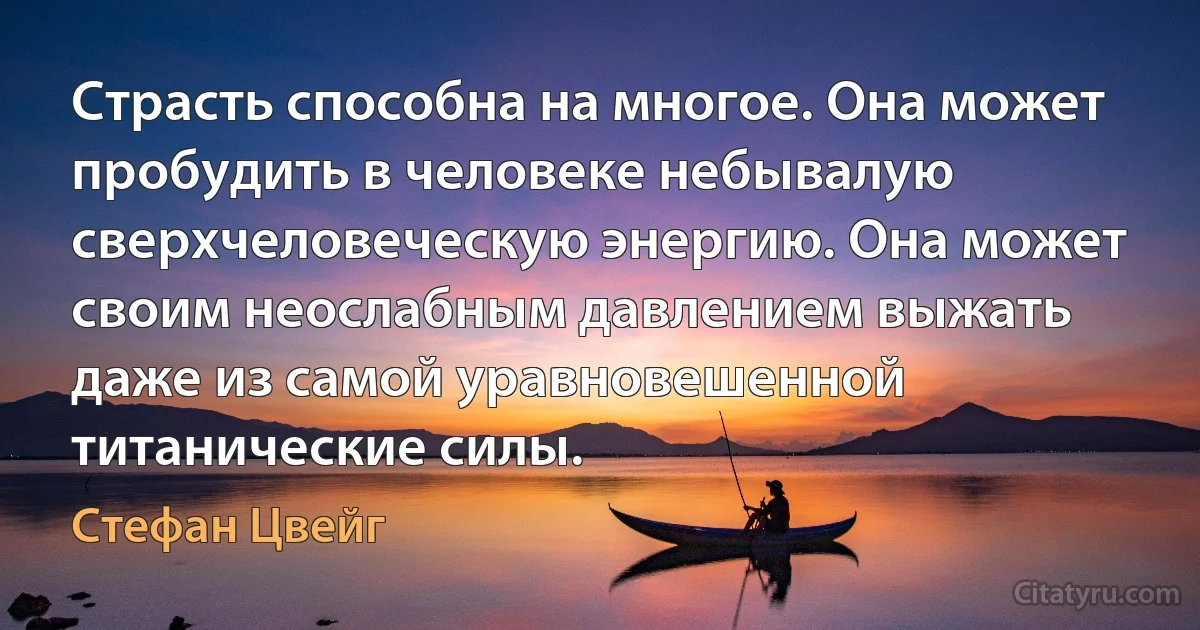 Страсть способна на многое. Она может пробудить в человеке небывалую сверхчеловеческую энергию. Она может своим неослабным давлением выжать даже из самой уравновешенной титанические силы. (Стефан Цвейг)