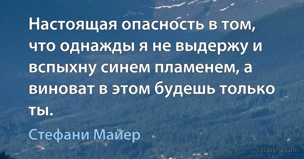 Настоящая опасность в том, что однажды я не выдержу и вспыхну синем пламенем, а виноват в этом будешь только ты. (Стефани Майер)