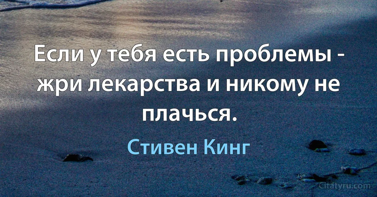 Если у тебя есть проблемы - жри лекарства и никому не плачься. (Стивен Кинг)