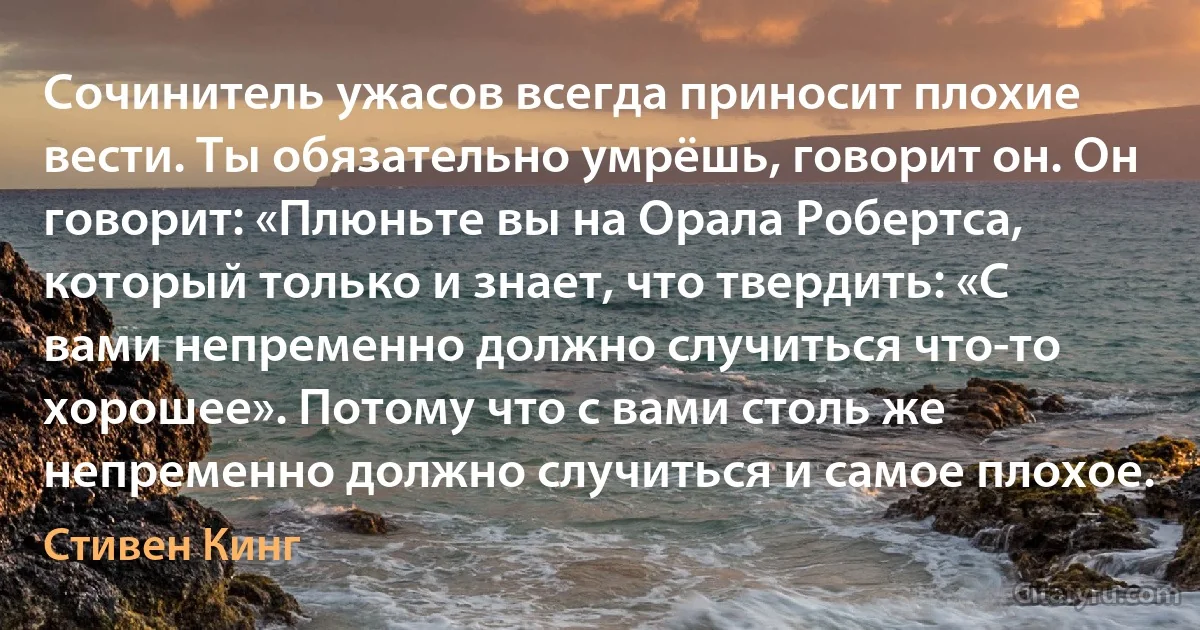 Сочинитель ужасов всегда приносит плохие вести. Ты обязательно умрёшь, говорит он. Он говорит: «Плюньте вы на Орала Робертса, который только и знает, что твердить: «С вами непременно должно случиться что-то хорошее». Потому что с вами столь же непременно должно случиться и самое плохое. (Стивен Кинг)