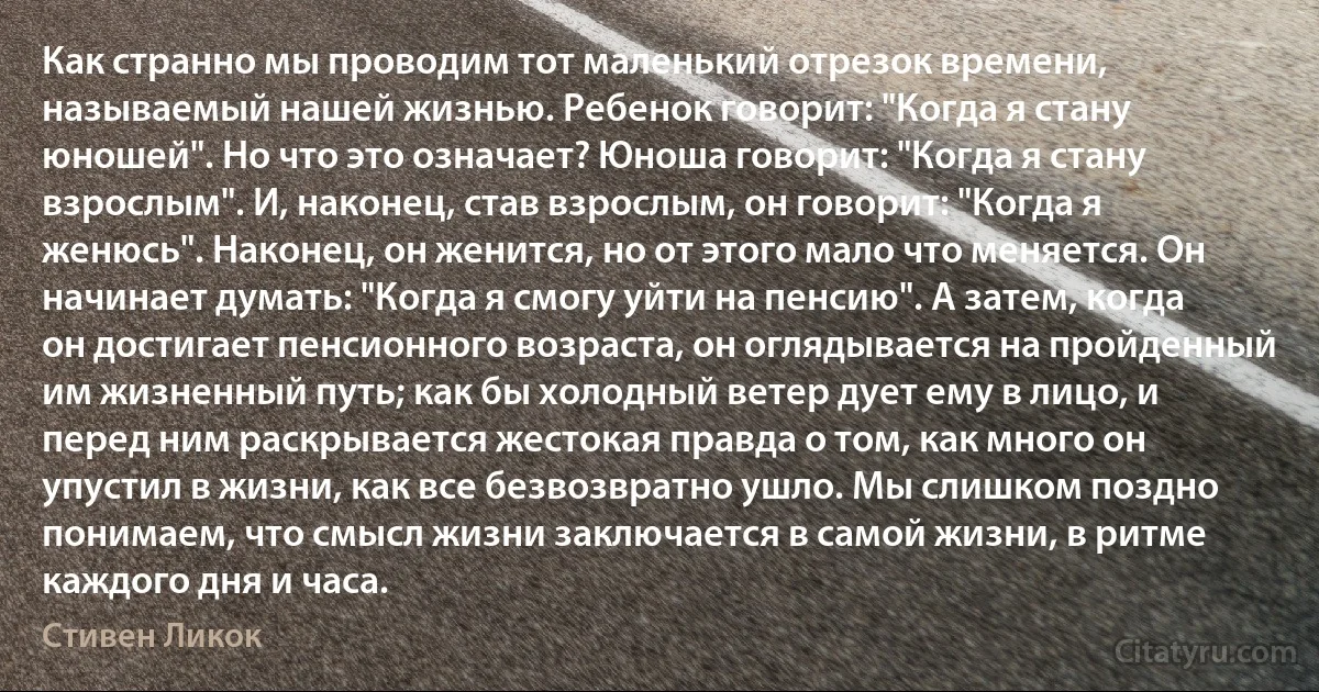 Как странно мы проводим тот маленький отрезок времени, называемый нашей жизнью. Ребенок говорит: "Когда я стану юношей". Но что это означает? Юноша говорит: "Когда я стану взрослым". И, наконец, став взрослым, он говорит: "Когда я женюсь". Наконец, он женится, но от этого мало что меняется. Он начинает думать: "Когда я смогу уйти на пенсию". А затем, когда он достигает пенсионного возраста, он оглядывается на пройденный им жизненный путь; как бы холодный ветер дует ему в лицо, и перед ним раскрывается жестокая правда о том, как много он упустил в жизни, как все безвозвратно ушло. Мы слишком поздно понимаем, что смысл жизни заключается в самой жизни, в ритме каждого дня и часа. (Стивен Ликок)