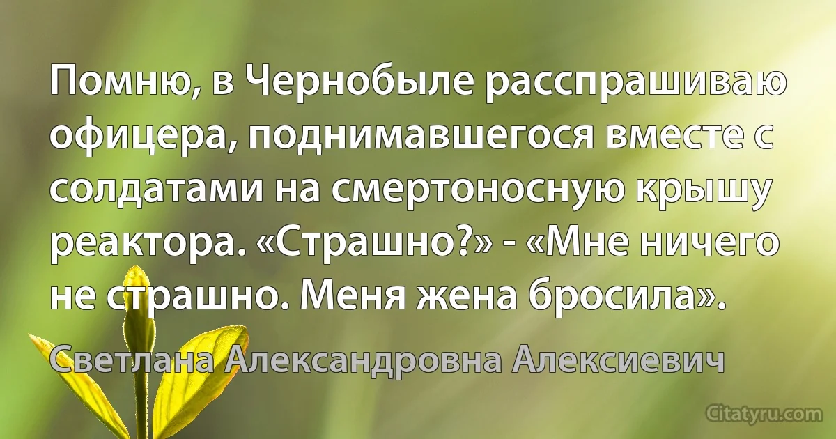 Помню, в Чернобыле расспрашиваю офицера, поднимавшегося вместе с солдатами на смертоносную крышу реактора. «Страшно?» - «Мне ничего не страшно. Меня жена бросила». (Светлана Александровна Алексиевич)