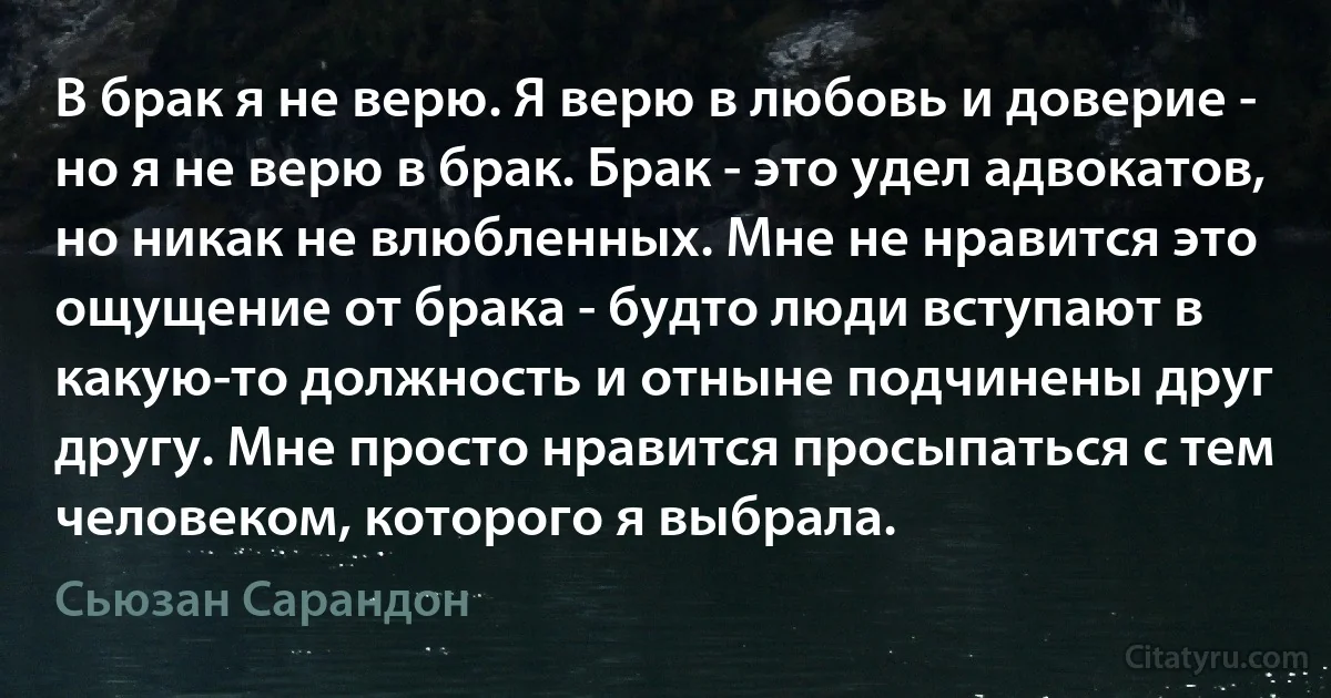 В брак я не верю. Я верю в любовь и доверие - но я не верю в брак. Брак - это удел адвокатов, но никак не влюбленных. Мне не нравится это ощущение от брака - будто люди вступают в какую-то должность и отныне подчинены друг другу. Мне просто нравится просыпаться с тем человеком, которого я выбрала. (Сьюзан Сарандон)