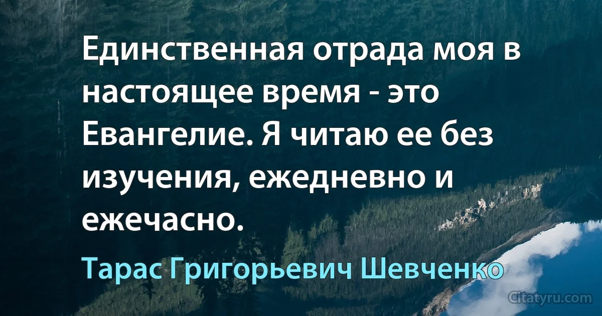 Единственная отрада моя в настоящее время - это Евангелие. Я читаю ее без изучения, ежедневно и ежечасно. (Тарас Григорьевич Шевченко)