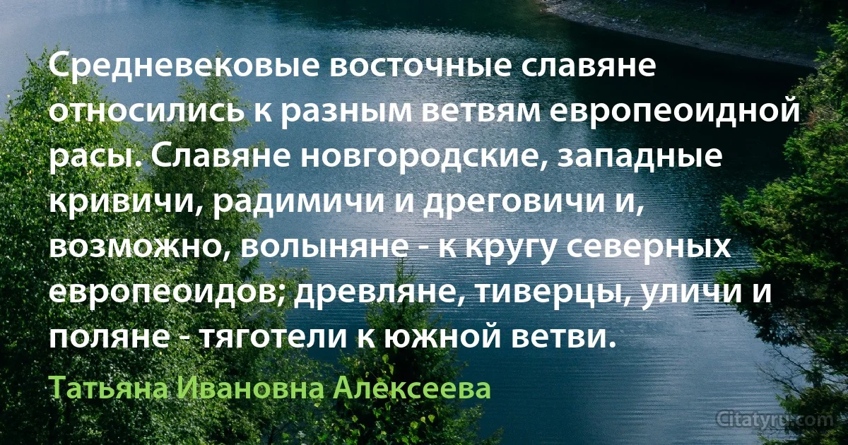 Средневековые восточные славяне относились к разным ветвям европеоидной расы. Славяне новгородские, западные кривичи, радимичи и дреговичи и, возможно, волыняне - к кругу северных европеоидов; древляне, тиверцы, уличи и поляне - тяготели к южной ветви. (Татьяна Ивановна Алексеева)