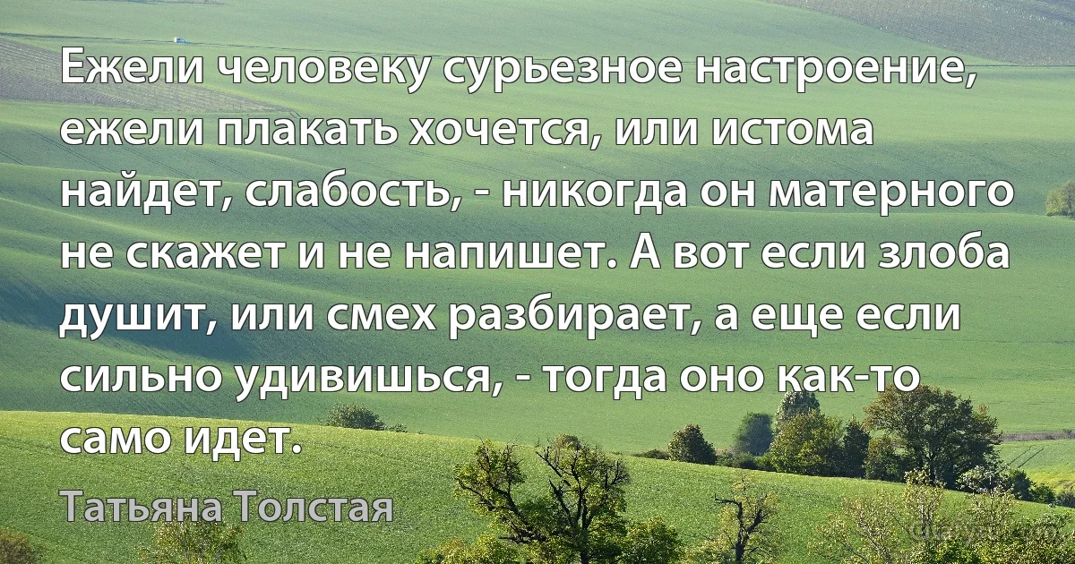 Ежели человеку сурьезное настроение, ежели плакать хочется, или истома найдет, слабость, - никогда он матерного не скажет и не напишет. А вот если злоба душит, или смех разбирает, а еще если сильно удивишься, - тогда оно как-то само идет. (Татьяна Толстая)