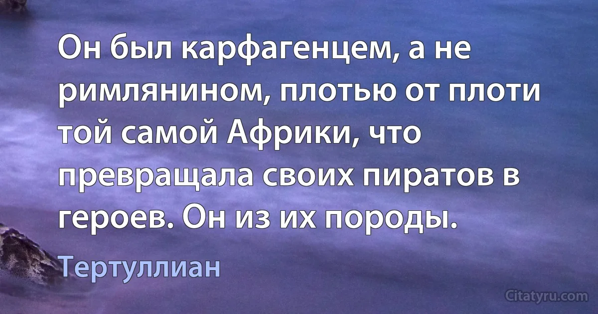 Он был карфагенцем, а не римлянином, плотью от плоти той самой Африки, что превращала своих пиратов в героев. Он из их породы. (Тертуллиан)