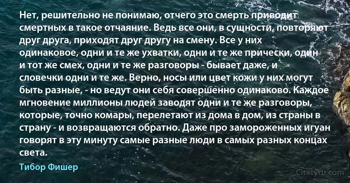 Нет, решительно не понимаю, отчего это смерть приводит смертных в такое отчаяние. Ведь все они, в сущности, повторяют друг друга, приходят друг другу на смену. Все у них одинаковое, одни и те же ухватки, одни и те же прически, один и тот же смех, одни и те же разговоры - бывает даже, и словечки одни и те же. Верно, носы или цвет кожи у них могут быть разные, - но ведут они себя совершенно одинаково. Каждое мгновение миллионы людей заводят одни и те же разговоры, которые, точно комары, перелетают из дома в дом, из страны в страну - и возвращаются обратно. Даже про замороженных игуан говорят в эту минуту самые разные люди в самых разных концах света. (Тибор Фишер)