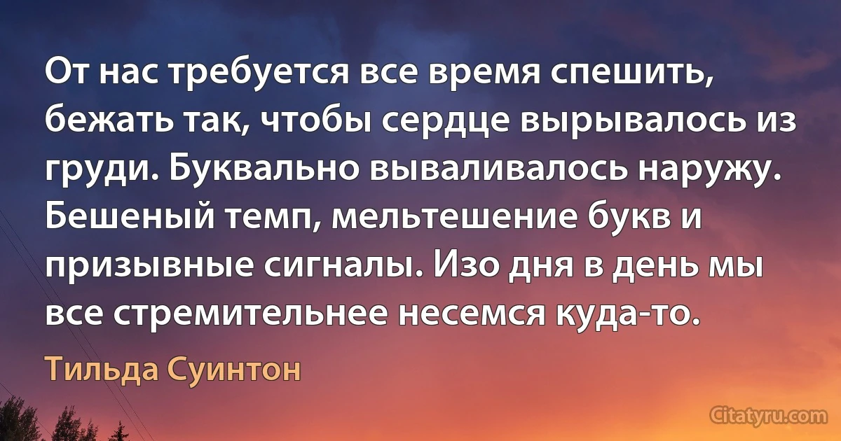 От нас требуется все время спешить, бежать так, чтобы сердце вырывалось из груди. Буквально вываливалось наружу. Бешеный темп, мельтешение букв и призывные сигналы. Изо дня в день мы все стремительнее несемся куда-то. (Тильда Суинтон)