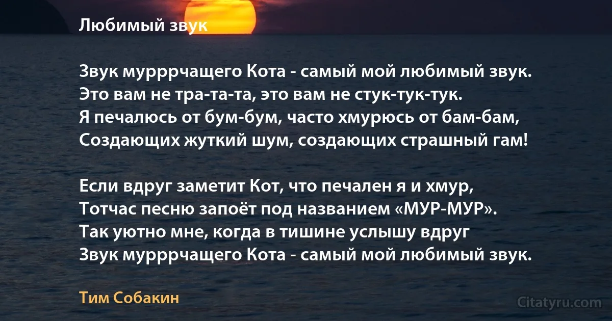 Любимый звук

Звук мурррчащего Кота - самый мой любимый звук.
Это вам не тра-та-та, это вам не стук-тук-тук.
Я печалюсь от бум-бум, часто хмурюсь от бам-бам,
Создающих жуткий шум, создающих страшный гам!

Если вдруг заметит Кот, что печален я и хмур,
Тотчас песню запоёт под названием «МУР-МУР».
Так уютно мне, когда в тишине услышу вдруг
Звук мурррчащего Кота - самый мой любимый звук. (Тим Собакин)