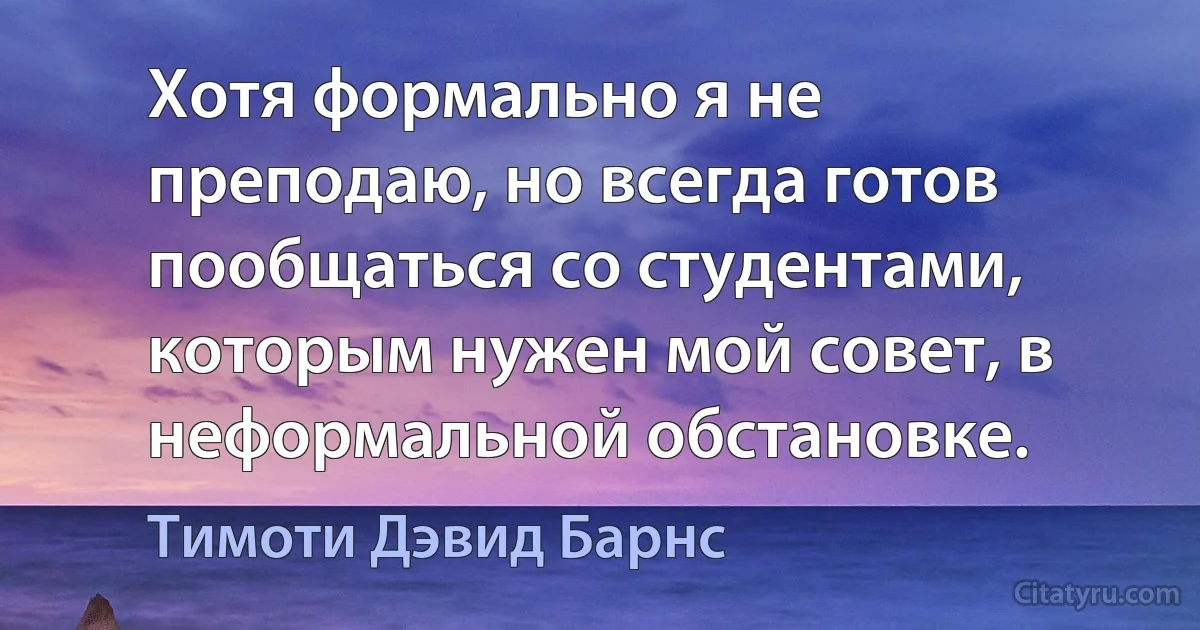 Хотя формально я не преподаю, но всегда готов пообщаться со студентами, которым нужен мой совет, в неформальной обстановке. (Тимоти Дэвид Барнс)