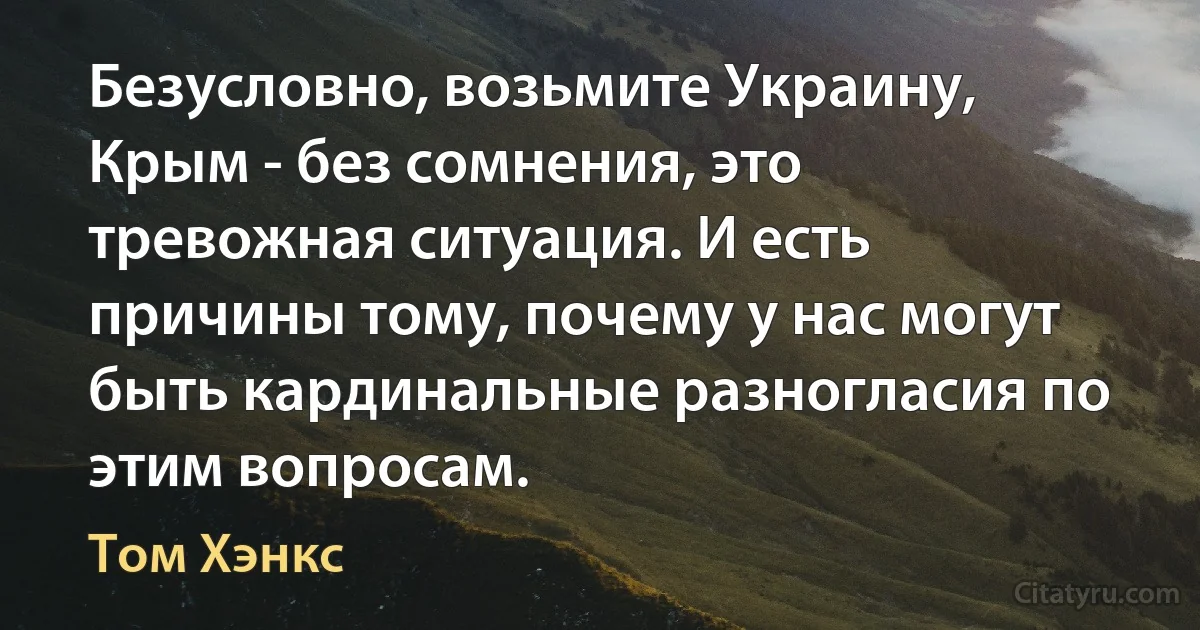 Безусловно, возьмите Украину, Крым - без сомнения, это тревожная ситуация. И есть причины тому, почему у нас могут быть кардинальные разногласия по этим вопросам. (Том Хэнкс)