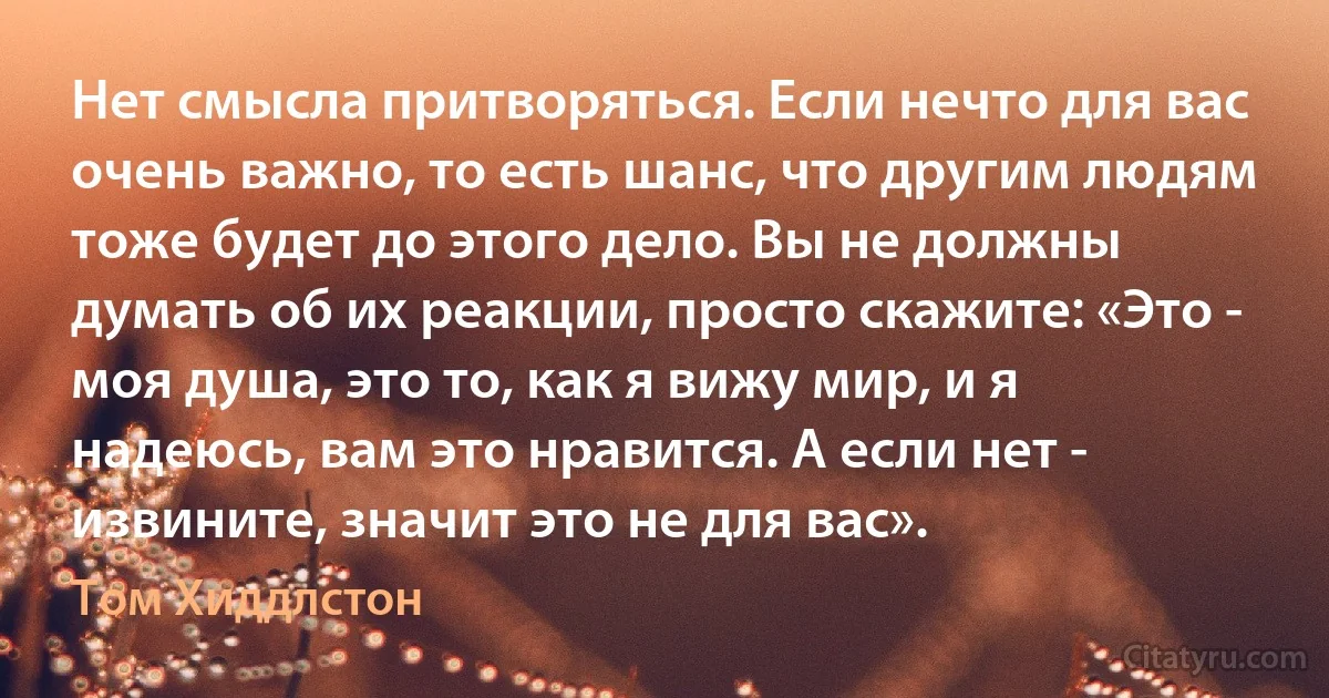 Нет смысла притворяться. Если нечто для вас очень важно, то есть шанс, что другим людям тоже будет до этого дело. Вы не должны думать об их реакции, просто скажите: «Это - моя душа, это то, как я вижу мир, и я надеюсь, вам это нравится. А если нет - извините, значит это не для вас». (Том Хиддлстон)