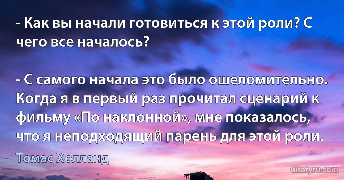 - Как вы начали готовиться к этой роли? С чего все началось?

- С самого начала это было ошеломительно. Когда я в первый раз прочитал сценарий к фильму «По наклонной», мне показалось, что я неподходящий парень для этой роли. (Томас Холланд)