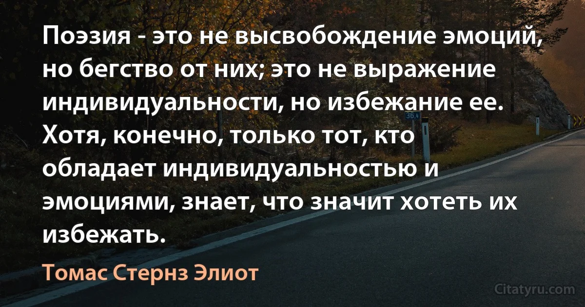 Поэзия - это не высвобождение эмоций, но бегство от них; это не выражение индивидуальности, но избежание ее. Хотя, конечно, только тот, кто обладает индивидуальностью и эмоциями, знает, что значит хотеть их избежать. (Томас Стернз Элиот)