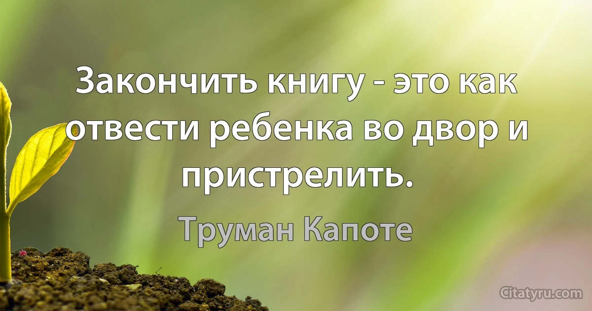 Закончить книгу - это как отвести ребенка во двор и пристрелить. (Труман Капоте)