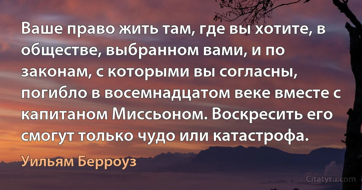 Ваше право жить там, где вы хотите, в обществе, выбранном вами, и по законам, с которыми вы согласны, погибло в восемнадцатом веке вместе с капитаном Миссьоном. Воскресить его смогут только чудо или катастрофа. (Уильям Берроуз)