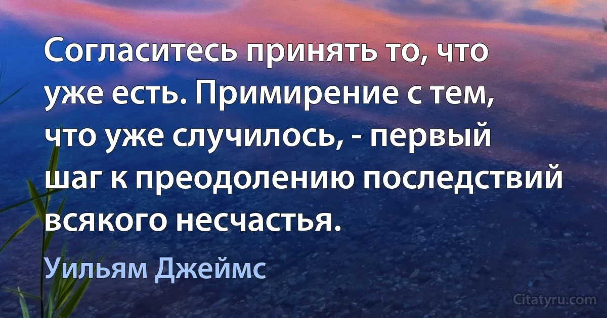 Согласитесь принять то, что уже есть. Примирение с тем, что уже случилось, - первый шаг к преодолению последствий всякого несчастья. (Уильям Джеймс)