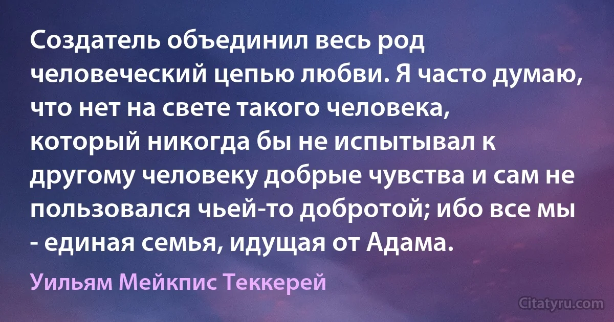 Создатель объединил весь род человеческий цепью любви. Я часто думаю, что нет на свете такого человека, который никогда бы не испытывал к другому человеку добрые чувства и сам не пользовался чьей-то добротой; ибо все мы - единая семья, идущая от Адама. (Уильям Мейкпис Теккерей)