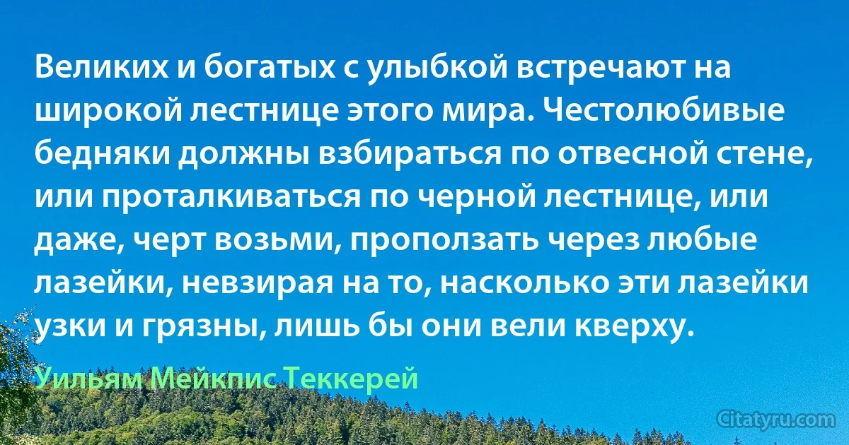 Великих и богатых с улыбкой встречают на широкой лестнице этого мира. Честолюбивые бедняки должны взбираться по отвесной стене, или проталкиваться по черной лестнице, или даже, черт возьми, проползать через любые лазейки, невзирая на то, насколько эти лазейки узки и грязны, лишь бы они вели кверху. (Уильям Мейкпис Теккерей)