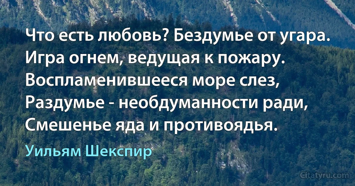 Что есть любовь? Бездумье от угара.
Игра огнем, ведущая к пожару.
Воспламенившееся море слез,
Раздумье - необдуманности ради,
Смешенье яда и противоядья. (Уильям Шекспир)