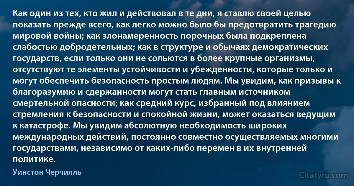 Как один из тех, кто жил и действовал в те дни, я ставлю своей целью показать прежде всего, как легко можно было бы предотвратить трагедию мировой войны; как злонамеренность порочных была подкреплена слабостью добродетельных; как в структуре и обычаях демократических государств, если только они не сольются в более крупные организмы, отсутствуют те элементы устойчивости и убежденности, которые только и могут обеспечить безопасность простым людям. Мы увидим, как призывы к благоразумию и сдержанности могут стать главным источником смертельной опасности; как средний курс, избранный под влиянием стремления к безопасности и спокойной жизни, может оказаться ведущим к катастрофе. Мы увидим абсолютную необходимость широких международных действий, постоянно совместно осуществляемых многими государствами, независимо от каких-либо перемен в их внутренней политике. (Уинстон Черчилль)