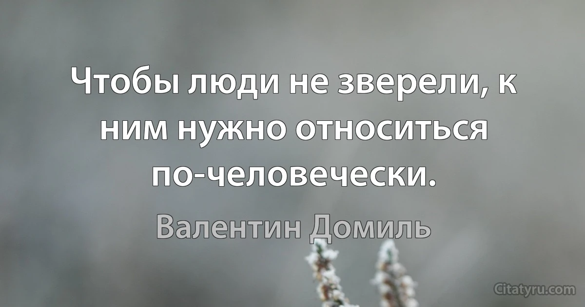 Чтобы люди не зверели, к ним нужно относиться по-человечески. (Валентин Домиль)