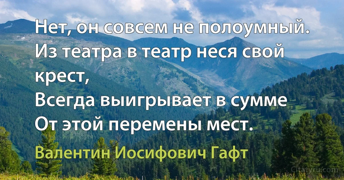 Нет, он совсем не полоумный.
Из театра в театр неся свой крест,
Всегда выигрывает в сумме
От этой перемены мест. (Валентин Иосифович Гафт)