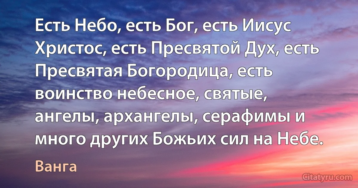 Есть Небо, есть Бог, есть Иисус Христос, есть Пресвятой Дух, есть Пресвятая Богородица, есть воинство небесное, святые, ангелы, архангелы, серафимы и много других Божьих сил на Небе. (Ванга)