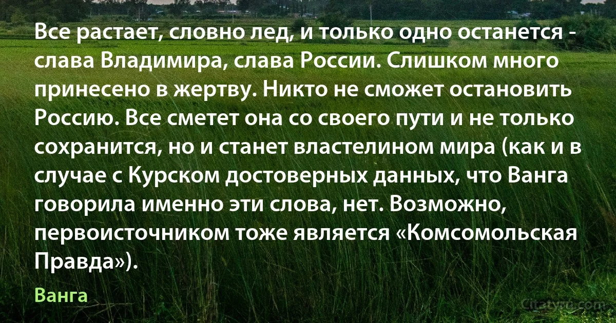 Все растает, словно лед, и только одно останется - слава Владимира, слава России. Слишком много принесено в жертву. Никто не сможет остановить Россию. Все сметет она со своего пути и не только сохранится, но и станет властелином мира (как и в случае с Курском достоверных данных, что Ванга говорила именно эти слова, нет. Возможно, первоисточником тоже является «Комсомольская Правда»). (Ванга)