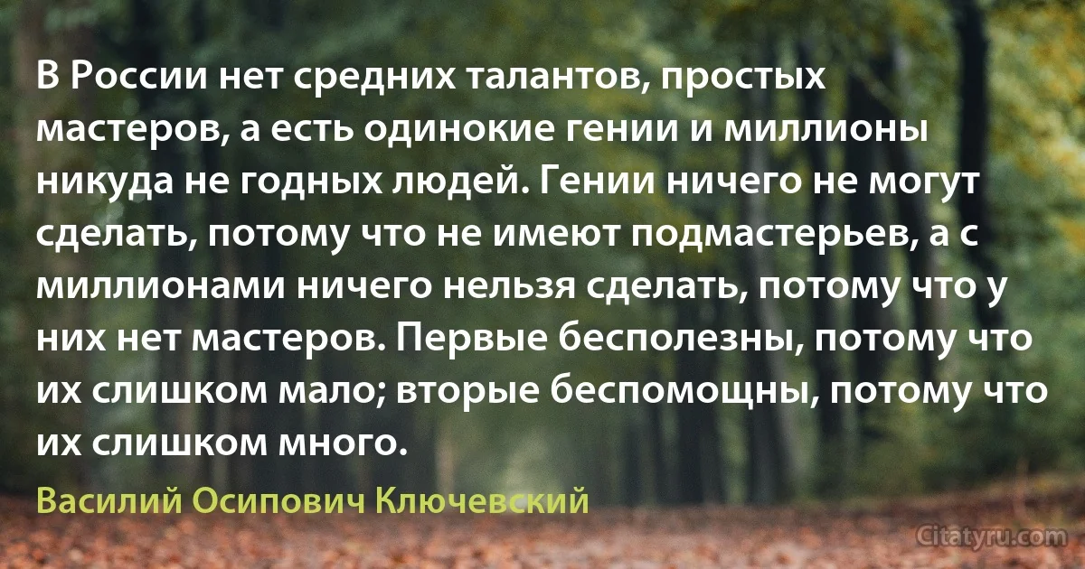 В России нет средних талантов, простых мастеров, а есть одинокие гении и миллионы никуда не годных людей. Гении ничего не могут сделать, потому что не имеют подмастерьев, а с миллионами ничего нельзя сделать, потому что у них нет мастеров. Первые бесполезны, потому что их слишком мало; вторые беспомощны, потому что их слишком много. (Василий Осипович Ключевский)