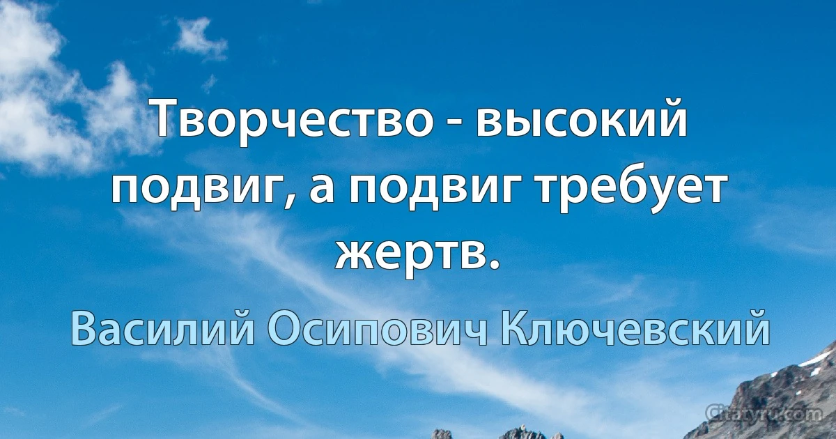 Творчество - высокий подвиг, а подвиг требует жертв. (Василий Осипович Ключевский)