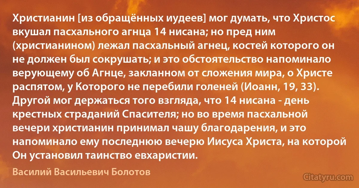 Христианин [из обращённых иудеев] мог думать, что Христос вкушал пасхального агнца 14 нисана; но пред ним (христианином) лежал пасхальный агнец, костей которого он не должен был сокрушать; и это обстоятельство напоминало верующему об Агнце, закланном от сложения мира, о Христе распятом, у Которого не перебили голеней (Иоанн, 19, 33). Другой мог держаться того взгляда, что 14 нисана - день крестных страданий Спасителя; но во время пасхальной вечери христианин принимал чашу благодарения, и это напоминало ему последнюю вечерю Иисуса Христа, на которой Он установил таинство евхаристии. (Василий Васильевич Болотов)