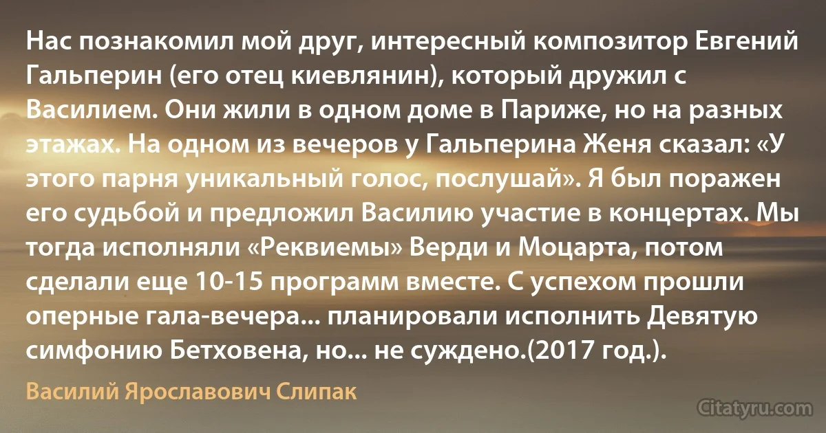 Нас познакомил мой друг, интересный композитор Евгений Гальперин (его отец киевлянин), который дружил с Василием. Они жили в одном доме в Париже, но на разных этажах. На одном из вечеров у Гальперина Женя сказал: «У этого парня уникальный голос, послушай». Я был поражен его судьбой и предложил Василию участие в концертах. Мы тогда исполняли «Реквиемы» Верди и Моцарта, потом сделали еще 10-15 программ вместе. С успехом прошли оперные гала-вечера... планировали исполнить Девятую симфонию Бетховена, но... не суждено.(2017 год.). (Василий Ярославович Слипак)