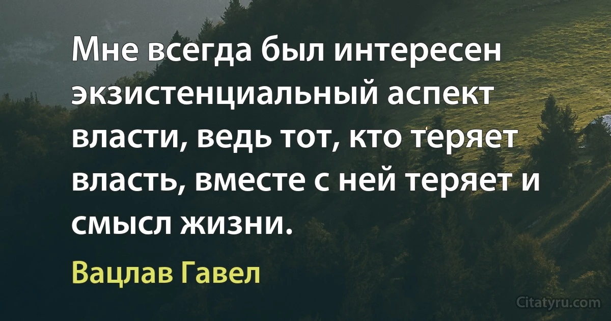 Мне всегда был интересен экзистенциальный аспект власти, ведь тот, кто теряет власть, вместе с ней теряет и смысл жизни. (Вацлав Гавел)