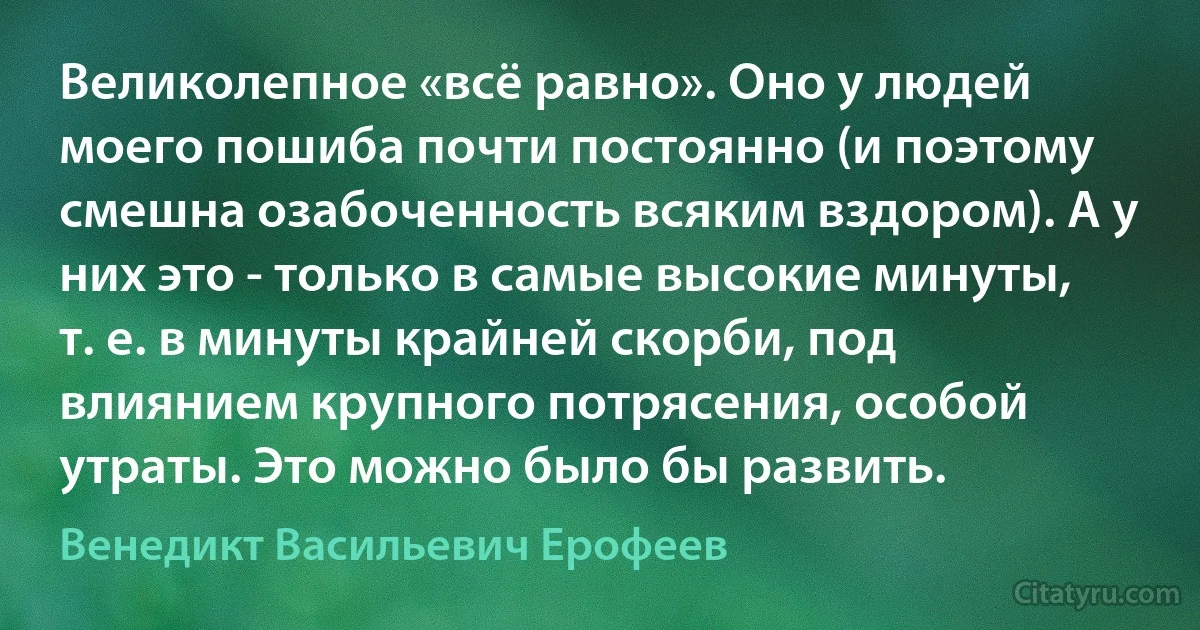 Великолепное «всё равно». Оно у людей моего пошиба почти постоянно (и поэтому смешна озабоченность всяким вздором). А у них это - только в самые высокие минуты, т. е. в минуты крайней скорби, под влиянием крупного потрясения, особой утраты. Это можно было бы развить. (Венедикт Васильевич Ерофеев)