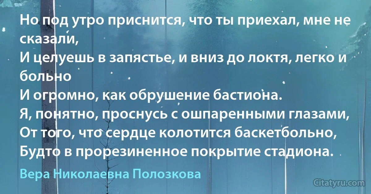 Но под утро приснится, что ты приехал, мне не сказали,
И целуешь в запястье, и вниз до локтя, легко и больно
И огромно, как обрушение бастиона.
Я, понятно, проснусь с ошпаренными глазами,
От того, что сердце колотится баскетбольно,
Будто в прорезиненное покрытие стадиона. (Вера Николаевна Полозкова)