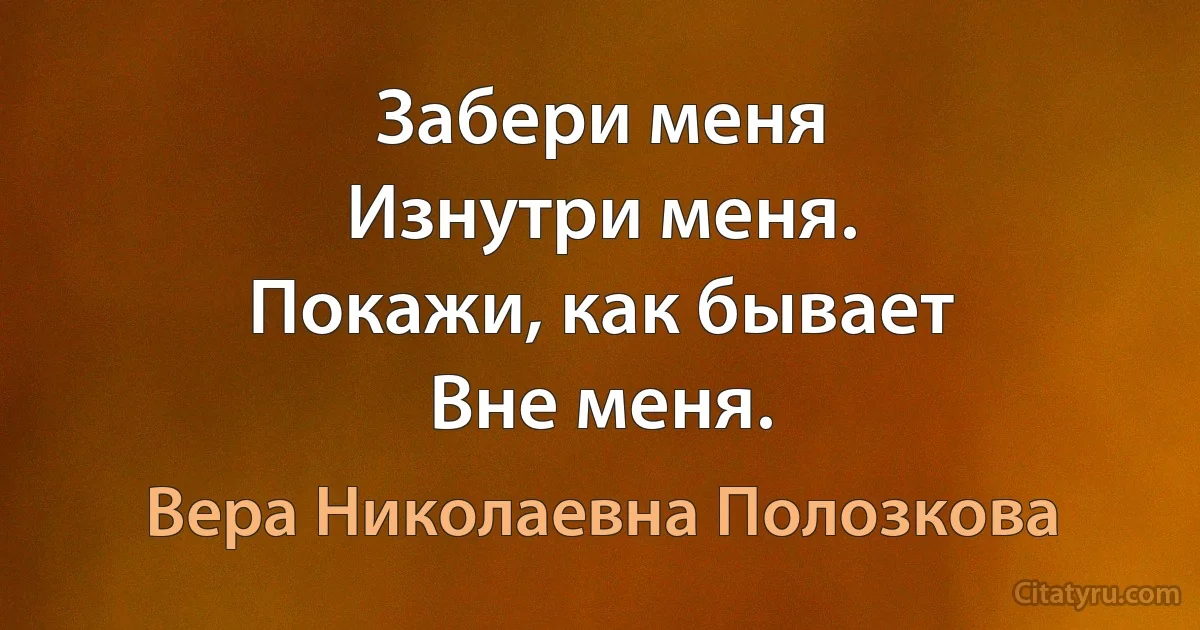 Забери меня
Изнутри меня.
Покажи, как бывает
Вне меня. (Вера Николаевна Полозкова)