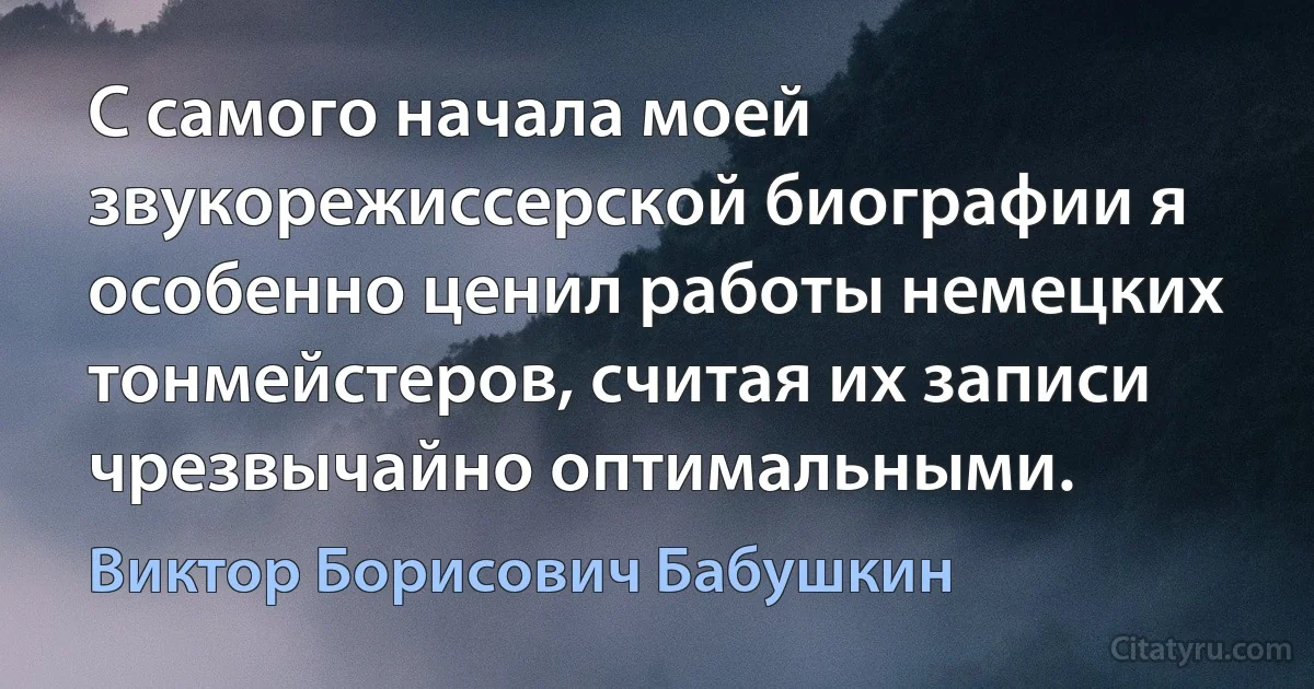 С самого начала моей звукорежиссерской биографии я особенно ценил работы немецких тонмейстеров, считая их записи чрезвычайно оптимальными. (Виктор Борисович Бабушкин)