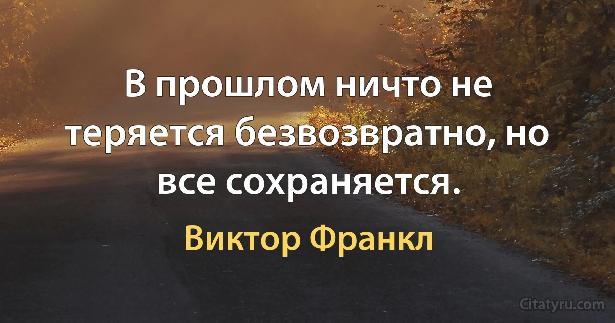 В прошлом ничто не теряется безвозвратно, но все сохраняется. (Виктор Франкл)