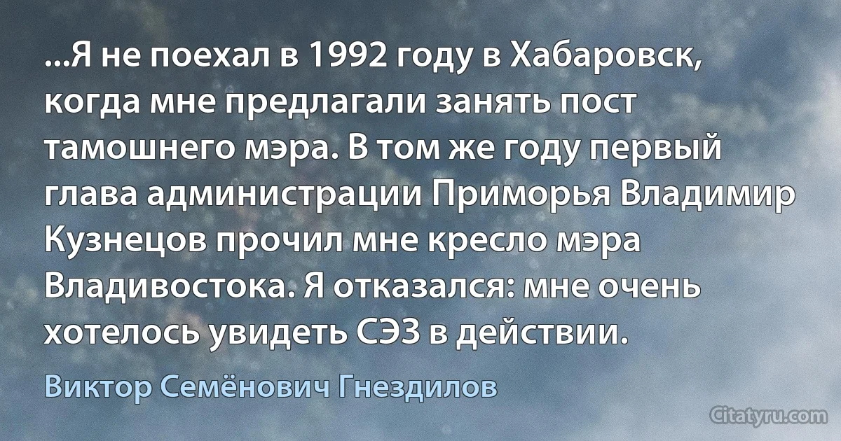 ...Я не поехал в 1992 году в Хабаровск, когда мне предлагали занять пост тамошнего мэра. В том же году первый глава администрации Приморья Владимир Кузнецов прочил мне кресло мэра Владивостока. Я отказался: мне очень хотелось увидеть СЭЗ в действии. (Виктор Семёнович Гнездилов)