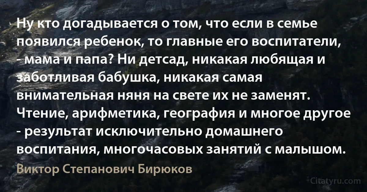 Ну кто догадывается о том, что если в семье появился ребенок, то главные его воспитатели, - мама и папа? Ни детсад, никакая любящая и заботливая бабушка, никакая самая внимательная няня на свете их не заменят. Чтение, арифметика, география и многое другое - результат исключительно домашнего воспитания, многочасовых занятий с малышом. (Виктор Степанович Бирюков)