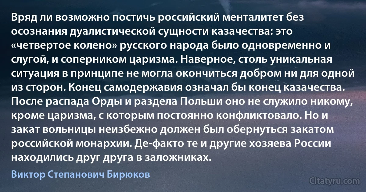 Вряд ли возможно постичь российский менталитет без осознания дуалистической сущности казачества: это «четвертое колено» русского народа было одновременно и слугой, и соперником царизма. Наверное, столь уникальная ситуация в принципе не могла окончиться добром ни для одной из сторон. Конец самодержавия означал бы конец казачества. После распада Орды и раздела Польши оно не служило никому, кроме царизма, с которым постоянно конфликтовало. Но и закат вольницы неизбежно должен был обернуться закатом российской монархии. Де-факто те и другие хозяева России находились друг друга в заложниках. (Виктор Степанович Бирюков)