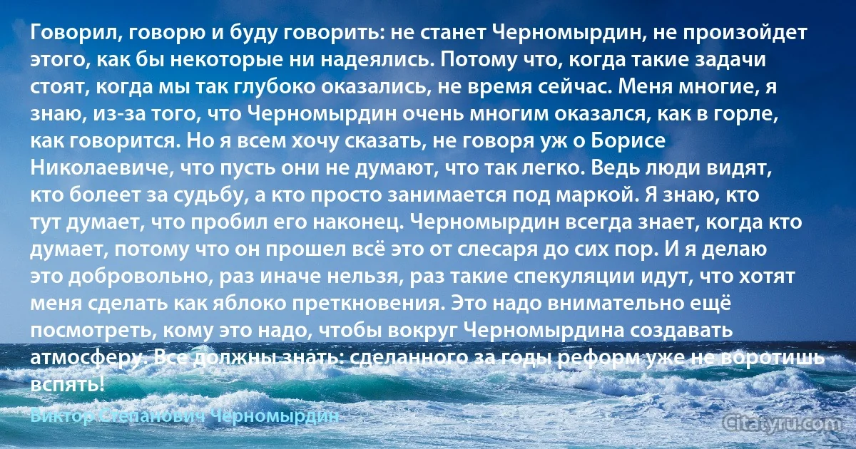 Говорил, говорю и буду говорить: не станет Черномырдин, не произойдет этого, как бы некоторые ни надеялись. Потому что, когда такие задачи стоят, когда мы так глубоко оказались, не время сейчас. Меня многие, я знаю, из-за того, что Черномырдин очень многим оказался, как в горле, как говорится. Но я всем хочу сказать, не говоря уж о Борисе Николаевиче, что пусть они не думают, что так легко. Ведь люди видят, кто болеет за судьбу, а кто просто занимается под маркой. Я знаю, кто тут думает, что пробил его наконец. Черномырдин всегда знает, когда кто думает, потому что он прошел всё это от слесаря до сих пор. И я делаю это добровольно, раз иначе нельзя, раз такие спекуляции идут, что хотят меня сделать как яблоко преткновения. Это надо внимательно ещё посмотреть, кому это надо, чтобы вокруг Черномырдина создавать атмосферу. Все должны знать: сделанного за годы реформ уже не воротишь вспять! (Виктор Степанович Черномырдин)